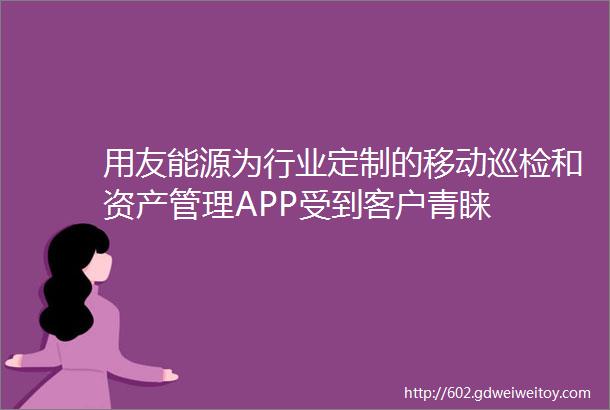 用友能源为行业定制的移动巡检和资产管理APP受到客户青睐