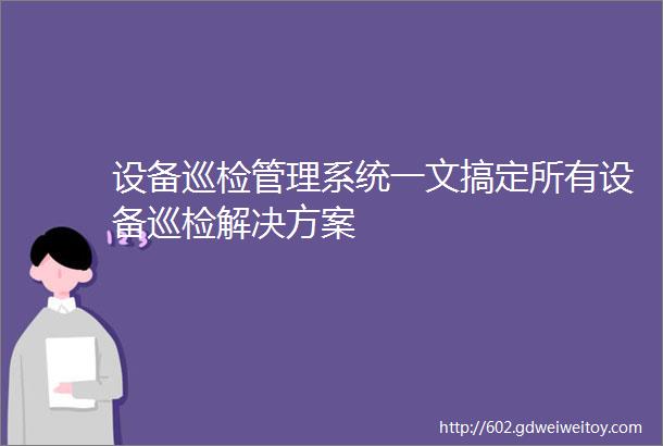 设备巡检管理系统一文搞定所有设备巡检解决方案